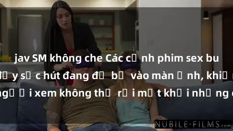 jav SM không che Các cảnh phim sex bukkake hấp dẫn và đầy sức hút đang đổ bộ vào màn ảnh, khiến người xem không thể rời mắt khỏi những cảnh quay đầy kích thích.
