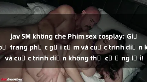 jav SM không che Phim sex cosplay: Giấc mơ  cùng những bộ trang phục gợi cảm và cuộc trình diễn không thể cưỡng lại!