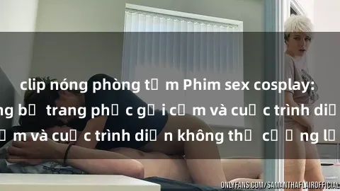clip nóng phòng tắm Phim sex cosplay: Giấc mơ  cùng những bộ trang phục gợi cảm và cuộc trình diễn không thể cưỡng lại!