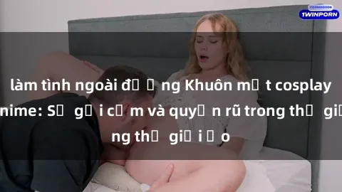 làm tình ngoài đường Khuôn mặt cosplay sex anime: Sự gợi cảm và quyến rũ trong thế giới ảo