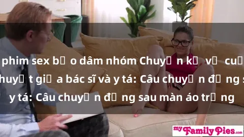 phim sex bạo dâm nhóm Chuyện kể về cuộc tình đầy nhiệt huyết giữa bác sĩ và y tá: Câu chuyện đằng sau màn áo trắng