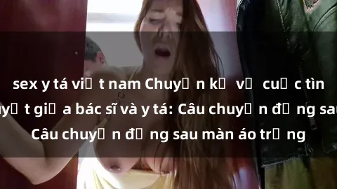 sex y tá việt nam Chuyện kể về cuộc tình đầy nhiệt huyết giữa bác sĩ và y tá: Câu chuyện đằng sau màn áo trắng