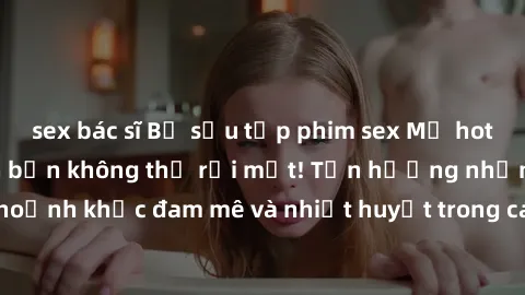 sex bác sĩ Bộ sưu tập phim sex Mỹ hot nhất năm nay khiến bạn không thể rời mắt! Tận hưởng những khoảnh khắc đam mê và nhiệt huyết trong các tác phẩm nóng bỏng này!