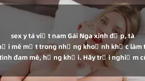 sex y tá việt nam Gái Nga xinh đẹp, tài năng khiến bạn phải mê mệt trong những khoảnh khắc làm tình đam mê, hứng khởi. Hãy trải nghiệm cùng họ ngay hôm nay!