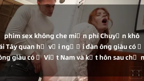 phim sex không che miễn phí Chuyện không thể tin nổi: Gái Tây quan hệ với người đàn ông giàu có ở Việt Nam và kết hôn sau chỉ một tháng