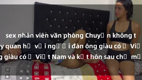 sex nhân viên văn phòng Chuyện không thể tin nổi: Gái Tây quan hệ với người đàn ông giàu có ở Việt Nam và kết hôn sau chỉ một tháng