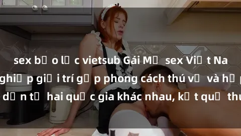 sex bạo lực vietsub Gái Mỹ sex Việt Nam: Khi nền công nghiệp giải trí gặp phong cách thú vị và hấp dẫn từ hai quốc gia khác nhau, kết quả thú vị không thể bỏ qua.