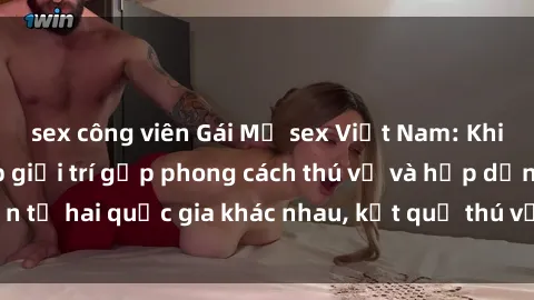 sex công viên Gái Mỹ sex Việt Nam: Khi nền công nghiệp giải trí gặp phong cách thú vị và hấp dẫn từ hai quốc gia khác nhau, kết quả thú vị không thể bỏ qua.