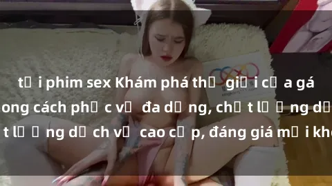 tải phim sex Khám phá thế giới của gái gọi Việt Nam: Phong cách phục vụ đa dạng, chất lượng dịch vụ cao cấp, đáng giá mọi khoản chi phí