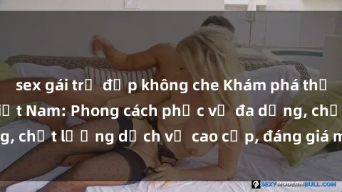 sex gái trẻ đẹp không che Khám phá thế giới của gái gọi Việt Nam: Phong cách phục vụ đa dạng, chất lượng dịch vụ cao cấp, đáng giá mọi khoản chi phí