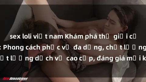 sex loli việt nam Khám phá thế giới của gái gọi Việt Nam: Phong cách phục vụ đa dạng, chất lượng dịch vụ cao cấp, đáng giá mọi khoản chi phí