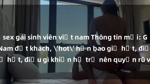 sex gái sinh viên việt nam Thông tin mới: Gái call girl Việt Nam đắt khách, 'hot' hơn bao giờ hết, điều gì khiến họ trở nên quyến rũ và đáng chú ý?