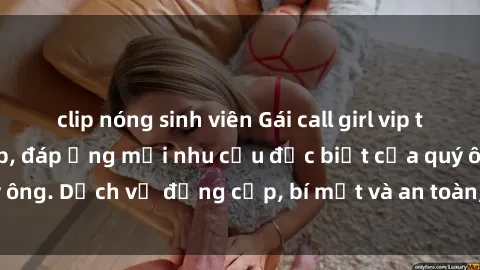 clip nóng sinh viên Gái call girl vip tư vấn chuyên nghiệp, đáp ứng mọi nhu cầu đặc biệt của quý ông. Dịch vụ đẳng cấp, bí mật và an toàn, hãy tìm hiểu ngay!