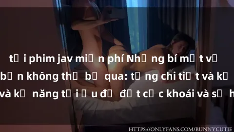 tải phim jav miễn phí Những bí mật về sex người lớn mà bạn không thể bỏ qua: từng chi tiết và kỹ năng tối ưu để đạt cực khoái và sự hài lòng tối đa.