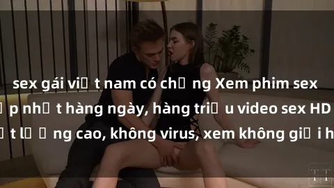 sex gái việt nam có chồng Xem phim sex online miễn phí, cập nhật hàng ngày, hàng triệu video sex HD chất lượng cao, không virus, xem không giới hạn, hoàn toàn miễn phí.