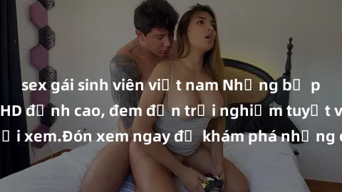 sex gái sinh viên việt nam Những bộ phim sex không che HD đỉnh cao, đem đến trải nghiệm tuyệt vời cho người xem.Đón xem ngay để khám phá những cảnh quay đẹp mắt và kích thích.