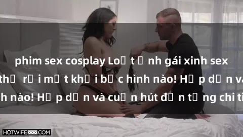 phim sex cosplay Loạt ảnh gái xinh sex nóng bỏng, không thể rời mắt khỏi bức hình nào! Hấp dẫn và cuốn hút đến từng chi tiết.