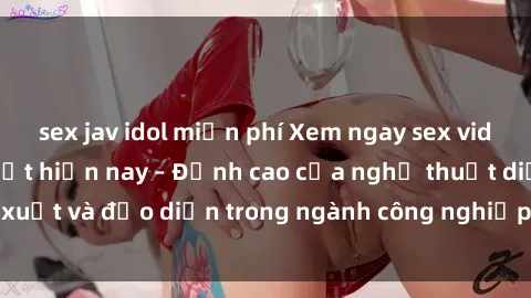 sex jav idol miễn phí Xem ngay sex video Việt Nam hot nhất hiện nay – Đỉnh cao của nghệ thuật diễn xuất và đạo diễn trong ngành công nghiệp phim người lớn tại đây!