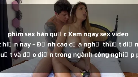 phim sex hàn quốc Xem ngay sex video Việt Nam hot nhất hiện nay – Đỉnh cao của nghệ thuật diễn xuất và đạo diễn trong ngành công nghiệp phim người lớn tại đây!