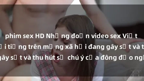 phim sex HD Những đoạn video sex Việt Nam không che nổi tiếng trên mạng xã hội đang gây sốt và thu hút sự chú ý của đông đảo người xem.