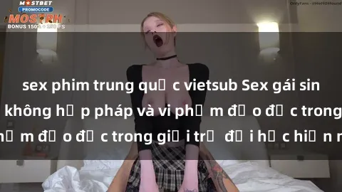 sex phim trung quốc vietsub Sex gái sinh viên: Hành vi gấu không hợp pháp và vi phạm đạo đức trong giới trẻ đại học hiện nay