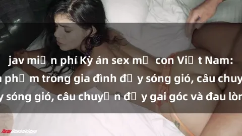 jav miễn phí Kỳ án sex mẹ con Việt Nam: Sự sở hữu và xâm phạm trong gia đình đầy sóng gió, câu chuyện đầy gai góc và đau lòng.