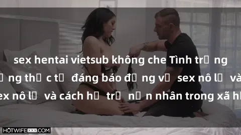 sex hentai vietsub không che Tình trạng nô lệ tình dục: Những thực tế đáng báo động về sex nô lệ và cách hỗ trợ nạn nhân trong xã hội hiện nay