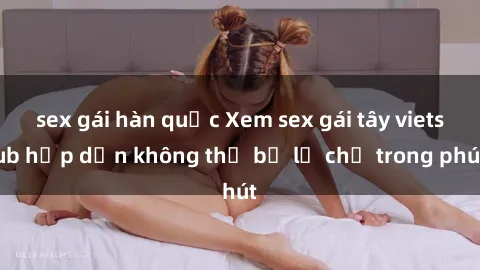 sex gái hàn quốc Xem sex gái tây vietsub hấp dẫn không thể bỏ lỡ chỉ trong phút