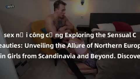 sex nơi công cộng Exploring the Sensual Charms of Nordic Beauties: Unveiling the Allure of Northern European Sexiness in Girls from Scandinavia and Beyond. Discover the Seductive Secrets of Northern E