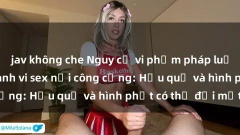 jav không che Nguy cơ vi phạm pháp luật khi thực hiện hành vi sex nơi công cộng: Hậu quả và hình phạt có thể đối mặt
