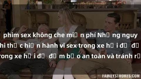 phim sex không che miễn phí Những nguyên tắc cần nhớ khi thực hiện hành vi sex trong xe hơi để đảm bảo an toàn và tránh rủi ro.