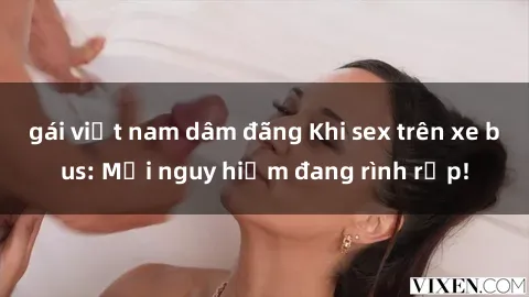 gái việt nam dâm đãng Khi sex trên xe bus: Mối nguy hiểm đang rình rập!