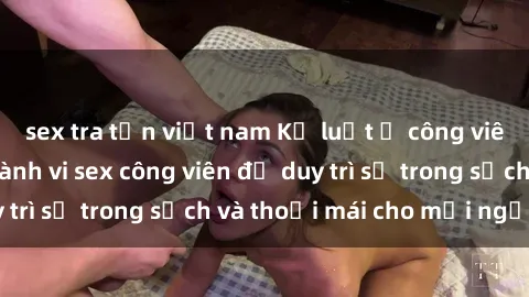 sex tra tấn việt nam Kỷ luật ở công viên: Chấn chỉnh hành vi sex công viên để duy trì sự trong sạch và thoải mái cho mọi người.