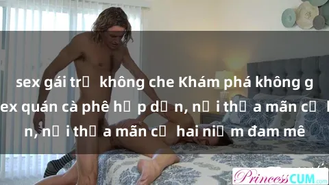sex gái trẻ không che Khám phá không gian độc đáo tại sex quán cà phê hấp dẫn, nơi thỏa mãn cả hai niềm đam mê