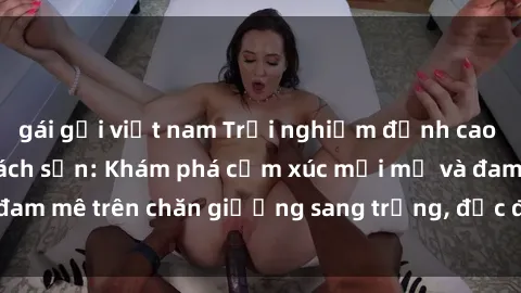 gái gọi việt nam Trải nghiệm đỉnh cao tình yêu tại sex khách sạn: Khám phá cảm xúc mới mẻ và đam mê trên chăn giường sang trọng, độc đáo, không giới hạn.