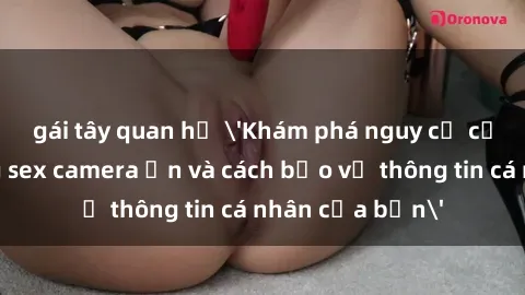 gái tây quan hệ 'Khám phá nguy cơ của việc sử dụng sex camera ẩn và cách bảo vệ thông tin cá nhân của bạn'
