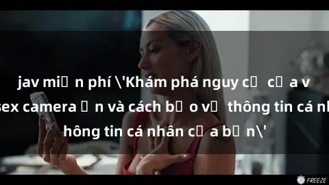 jav miễn phí 'Khám phá nguy cơ của việc sử dụng sex camera ẩn và cách bảo vệ thông tin cá nhân của bạn'