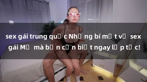 sex gái trung quốc Những bí mật về sex gái Mỹ mà bạn cần biết ngay lập tức!