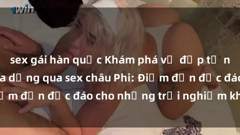 sex gái hàn quốc Khám phá vẻ đẹp tự nhiên và văn hóa đa dạng qua sex châu Phi: Điểm đến độc đáo cho những trải nghiệm khó quên