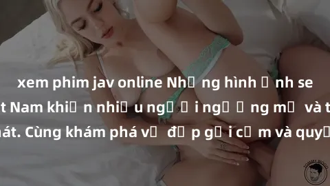 xem phim jav online Những hình ảnh sex gái sinh viên Việt Nam khiến nhiều người ngưỡng mộ và thèm khát. Cùng khám phá vẻ đẹp gợi cảm và quyến rũ của những cô gái trẻ này.