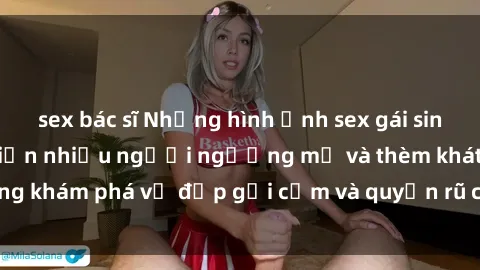 sex bác sĩ Những hình ảnh sex gái sinh viên Việt Nam khiến nhiều người ngưỡng mộ và thèm khát. Cùng khám phá vẻ đẹp gợi cảm và quyến rũ của những cô gái trẻ này.