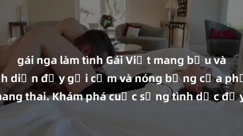 gái nga làm tình Gái Việt mang bầu và làm tình: Màn trình diễn đầy gợi cảm và nóng bỏng của phụ nữ mang thai. Khám phá cuộc sống tình dục đầy hấp dẫn và mới lạ của họ!