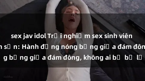 sex jav idol Trải nghiệm sex sinh viên sôi động trong khách sạn: Hành động nóng bỏng giữa đám đông, không ai bị bỏ lỡ