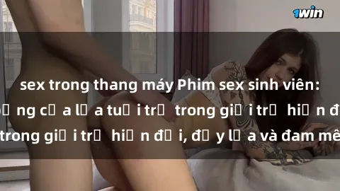 sex trong thang máy Phim sex sinh viên: Câu chuyện nóng bỏng của lứa tuổi trẻ trong giới trẻ hiện đại, đầy lửa và đam mê