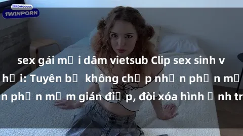 sex gái mại dâm vietsub Clip sex sinh viên gây sốt mạng xã hội: Tuyên bố không chấp nhận phần mềm gián điệp, đòi xóa hình ảnh trên internet