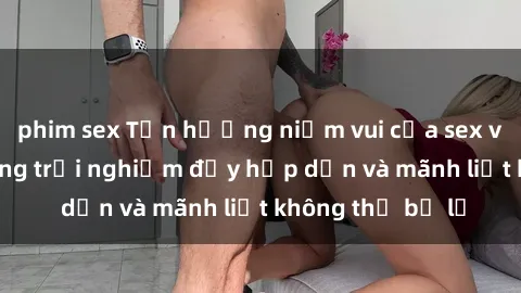 phim sex Tận hưởng niềm vui của sex với gái trẻ: những trải nghiệm đầy hấp dẫn và mãnh liệt không thể bỏ lỡ
