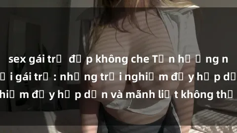 sex gái trẻ đẹp không che Tận hưởng niềm vui của sex với gái trẻ: những trải nghiệm đầy hấp dẫn và mãnh liệt không thể bỏ lỡ
