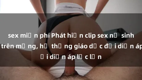 sex miễn phí Phát hiện clip sex nữ sinh gây sốc trên mạng, hệ thống giáo dục đối diện áp lực lớn