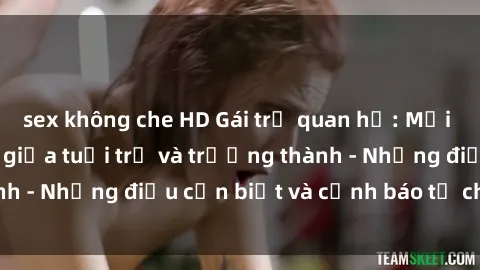 sex không che HD Gái trẻ quan hệ: Mối quan hệ khác biệt giữa tuổi trẻ và trưởng thành - Những điều cần biết và cảnh báo từ chuyên gia