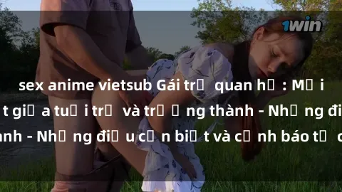 sex anime vietsub Gái trẻ quan hệ: Mối quan hệ khác biệt giữa tuổi trẻ và trưởng thành - Những điều cần biết và cảnh báo từ chuyên gia